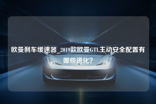 欧曼刹车缓速器_2019款欧曼GTL主动安全配置有哪些进化？