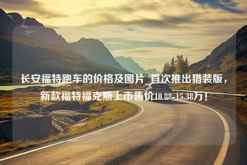 长安福特跑车的价格及图片_首次推出猎装版，新款福特福克斯上市售价10.88-15.38万！