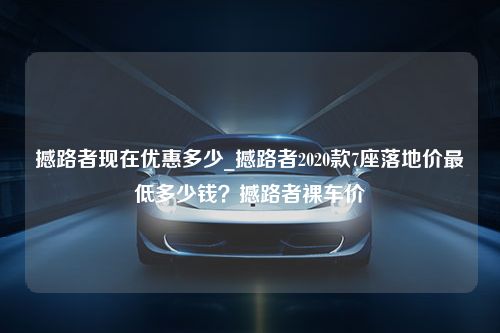 撼路者现在优惠多少_撼路者2020款7座落地价最低多少钱？撼路者裸车价