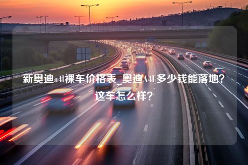 新奥迪a4l裸车价格表_奥迪A4L多少钱能落地？这车怎么样？