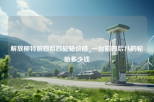 解放柳特前四后四轮轱价格_一台前四后八的轮胎多少钱