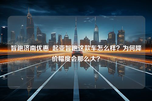 智跑济南优惠_起亚智跑这款车怎么样？为何降价幅度会那么大？