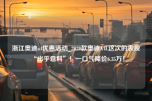 浙江奥迪a4优惠活动_2020款奥迪A4L这次的表现“出乎意料”！一口气降价6.35万！