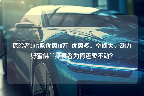 探险者2017款优惠10万_优惠多、空间大、动力好雪佛兰探界者为何还卖不动？