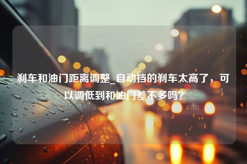 刹车和油门距离调整_自动挡的刹车太高了，可以调低到和油门差不多吗？