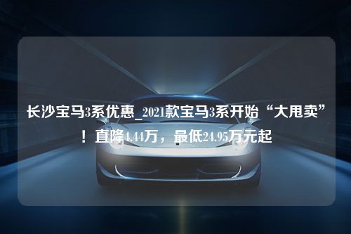 长沙宝马3系优惠_2021款宝马3系开始“大甩卖”！直降4.44万，最低24.95万元起