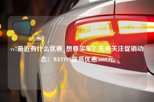 vv7最近有什么优惠_想要买车？先来关注促销动态：WEYVV7最高优惠5000元