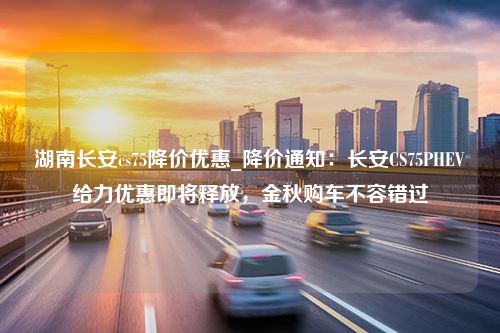 湖南长安cs75降价优惠_降价通知：长安CS75PHEV给力优惠即将释放，金秋购车不容错过