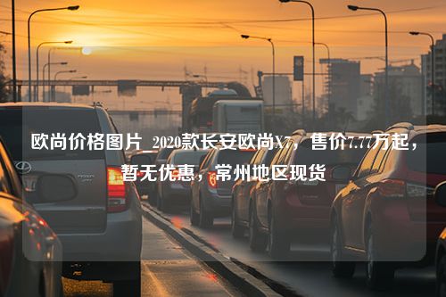 欧尚价格图片_2020款长安欧尚X7，售价7.77万起，暂无优惠，常州地区现货