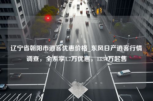 辽宁省朝阳市逍客优惠价格_东风日产逍客行情调查，全系享1.7万优惠，13.79万起售