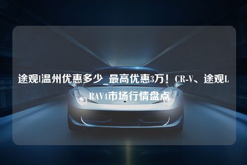 途观l温州优惠多少_最高优惠3万！CR-V、途观L、RAV4市场行情盘点