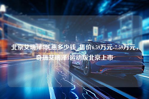 北京艾瑞泽5优惠多少钱_售价6.59万元-7.59万元，奇瑞艾瑞泽5运动版北京上市