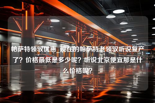 帕萨特领驭优惠_现在的帕萨特老领驭听说复产了？价格最低是多少呢？听说北京便宜那是什么价格呢？