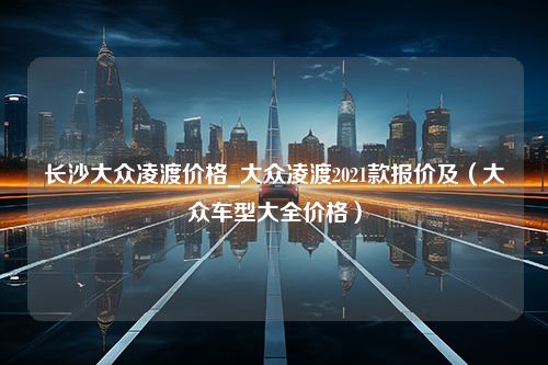 长沙大众凌渡价格_大众凌渡2021款报价及（大众车型大全价格）