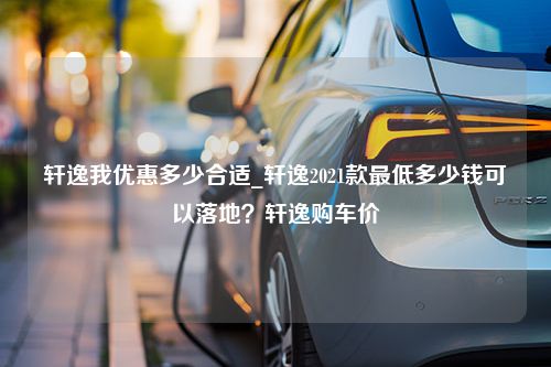 轩逸我优惠多少合适_轩逸2021款最低多少钱可以落地？轩逸购车价