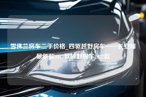 雪佛兰房车二手价格_四驱越野房车——长安峰景新款2023款越野房车2022款