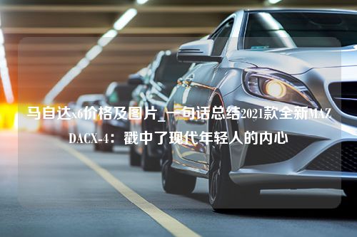 马自达x6价格及图片_一句话总结2021款全新MAZDACX-4：戳中了现代年轻人的内心