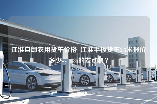 江淮自卸农用货车价格_江淮平板货车3.3米报价多少-，485的发动机？