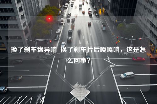 换了刹车盘异响_换了刹车片后嘎嘎响，这是怎么回事？