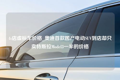 4s店虚标车价格_奥迪首款国产电动SUV到店却只卖特斯拉Model3一半的价格