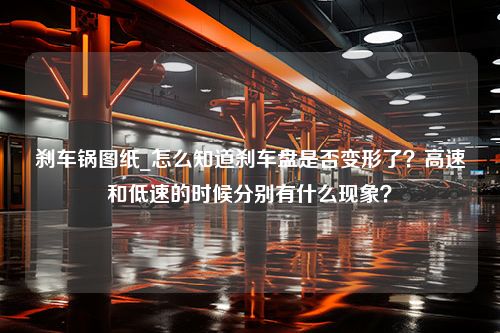 刹车锅图纸_怎么知道刹车盘是否变形了？高速和低速的时候分别有什么现象？