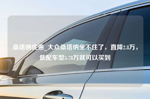 桑塔纳优惠_大众桑塔纳坐不住了，直降2.8万，低配车型5.78万就可以买到