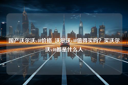 国产沃尔沃v40价格_沃尔沃v40值得买吗？买沃尔沃v40都是什么人