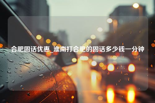 合肥固话优惠_淮南打合肥的固话多少钱一分钟