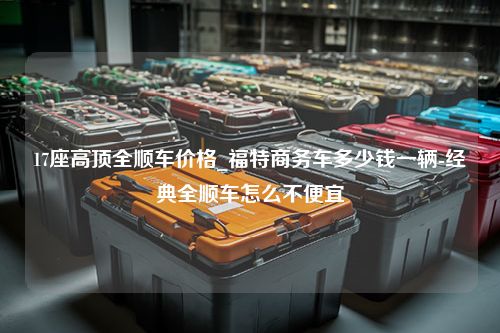 17座高顶全顺车价格_福特商务车多少钱一辆-经典全顺车怎么不便宜