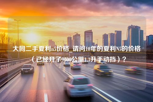 大同二手夏利n5价格_请问10年的夏利N5的价格（已经开了9000公里1.3升手动挡）？