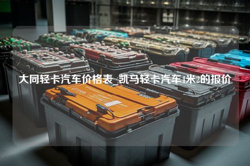 大同轻卡汽车价格表_凯马轻卡汽车4米2的报价