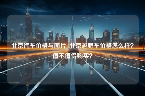 北京汽车价格与图片_北京越野车价格怎么样？值不值得购买？