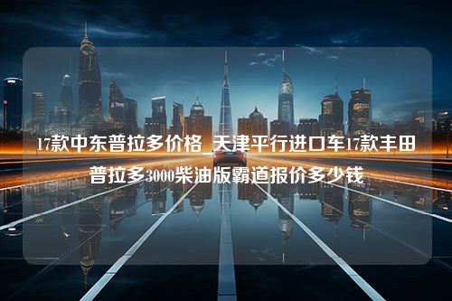 17款中东普拉多价格_天津平行进口车17款丰田普拉多3000柴油版霸道报价多少钱