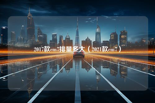 2017款cm7排量多大（2021款cm7）