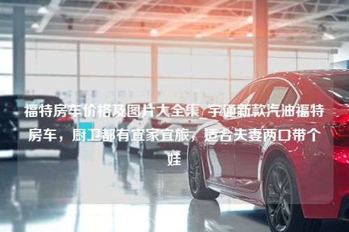 福特房车价格及图片大全集_宇通新款汽油福特房车，厨卫都有宜家宜旅，适合夫妻两口带个娃