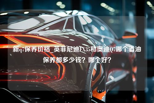 新q7保养价格_英菲尼迪FX35和奥迪Q7哪个省油保养都多少钱？哪个好？