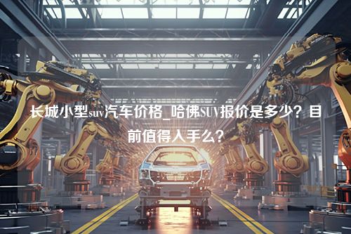 长城小型suv汽车价格_哈佛SUV报价是多少？目前值得入手么？