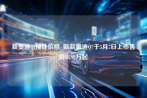 新奥迪q7预计价格_新款奥迪Q7于5月7日上市售价68.98万起