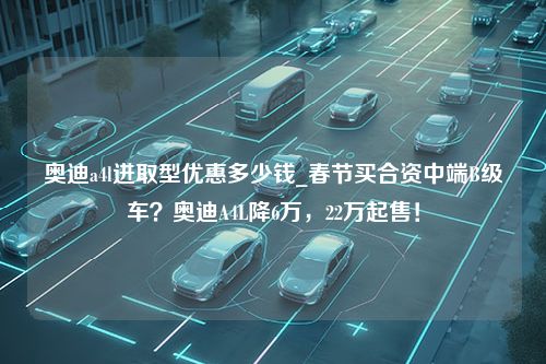 奥迪a4l进取型优惠多少钱_春节买合资中端B级车？奥迪A4L降6万，22万起售！