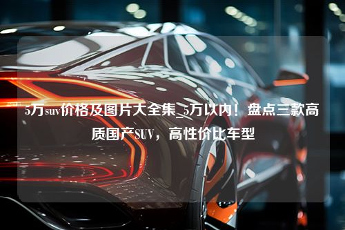 5万suv价格及图片大全集_5万以内！盘点三款高质国产SUV，高性价比车型