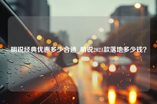 明锐经典优惠多少合适_明锐2021款落地多少钱？