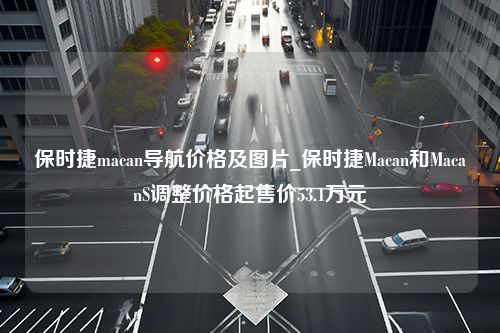 保时捷macan导航价格及图片_保时捷Macan和MacanS调整价格起售价53.1万元