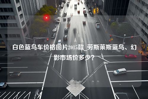 白色蓝鸟车价格图片2015款_劳斯莱斯蓝鸟、幻影市场价多少？