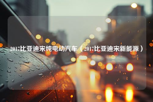 2017比亚迪宋纯电动汽车（2017比亚迪宋新能源）