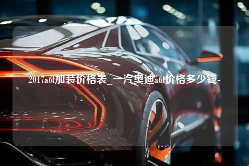 2017a6l加装价格表_一汽奥迪a6l价格多少钱-