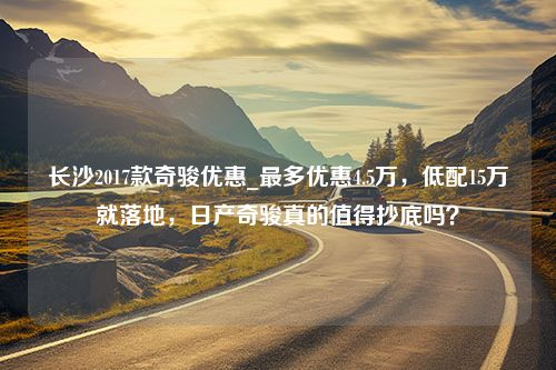 长沙2017款奇骏优惠_最多优惠4.5万，低配15万就落地，日产奇骏真的值得抄底吗？