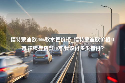 福特蒙迪欧2006款水管价格_福特蒙迪欧价格21万,往银行贷款10万,我该付多少首付？