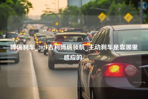 博瑞刹车_2021吉利博瑞领航_主动刹车是靠哪里感应的-