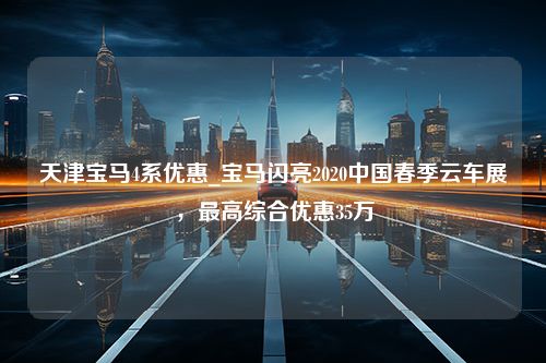 天津宝马4系优惠_宝马闪亮2020中国春季云车展，最高综合优惠35万