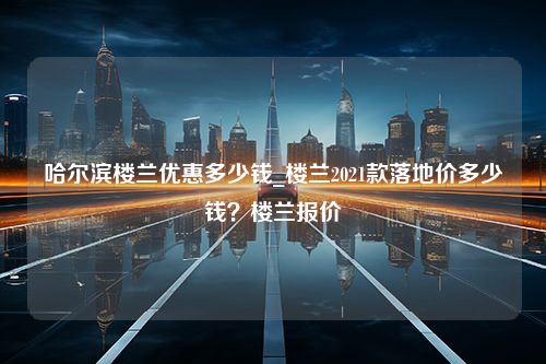 哈尔滨楼兰优惠多少钱_楼兰2021款落地价多少钱？楼兰报价